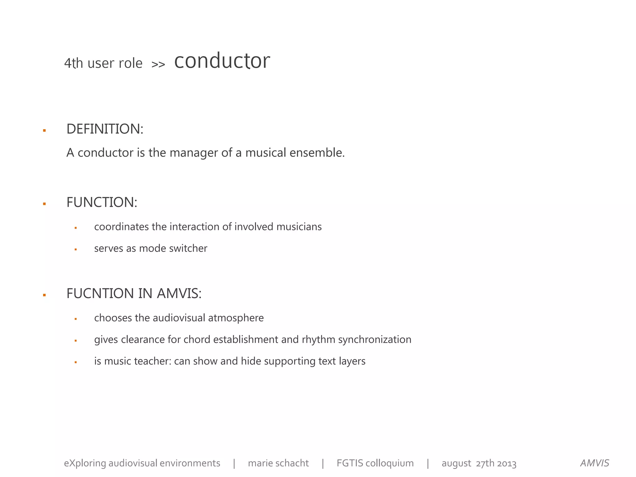  DEFINITION:
A conductor is the manager of a musical ensemble.
 FUNCTION:
 coordinates the interaction of involved musicians
 serves as mode switcher
 FUCNTION IN AMVIS:
 chooses the audiovisual atmosphere
 gives clearance for chord establishment and rhythm synchronization
 is music teacher: can show and hide supporting text layers
4th user role >> conductor
AMVISeXploring audiovisual environments | marie schacht | FGTIS colloquium | august 27th 2013
 