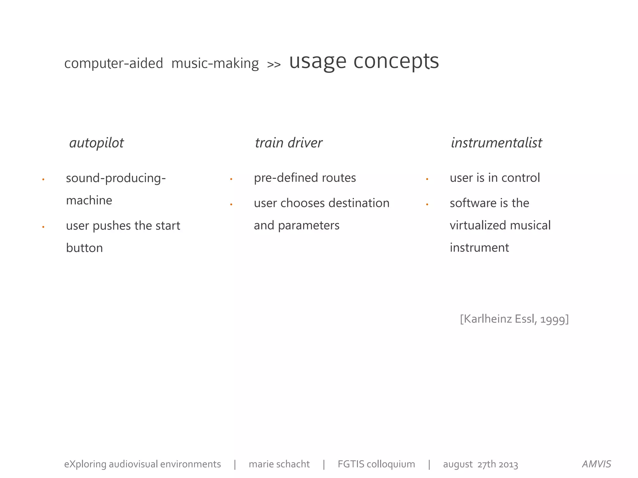 • user is in control
• software is the
virtualized musical
instrument
• pre-defined routes
• user chooses destination
and parameters
• sound-producing-
machine
• user pushes the start
button
computer-aided music-making >> usage concepts
autopilot train driver instrumentalist
[Karlheinz Essl, 1999]
AMVISeXploring audiovisual environments | marie schacht | FGTIS colloquium | august 27th 2013
 