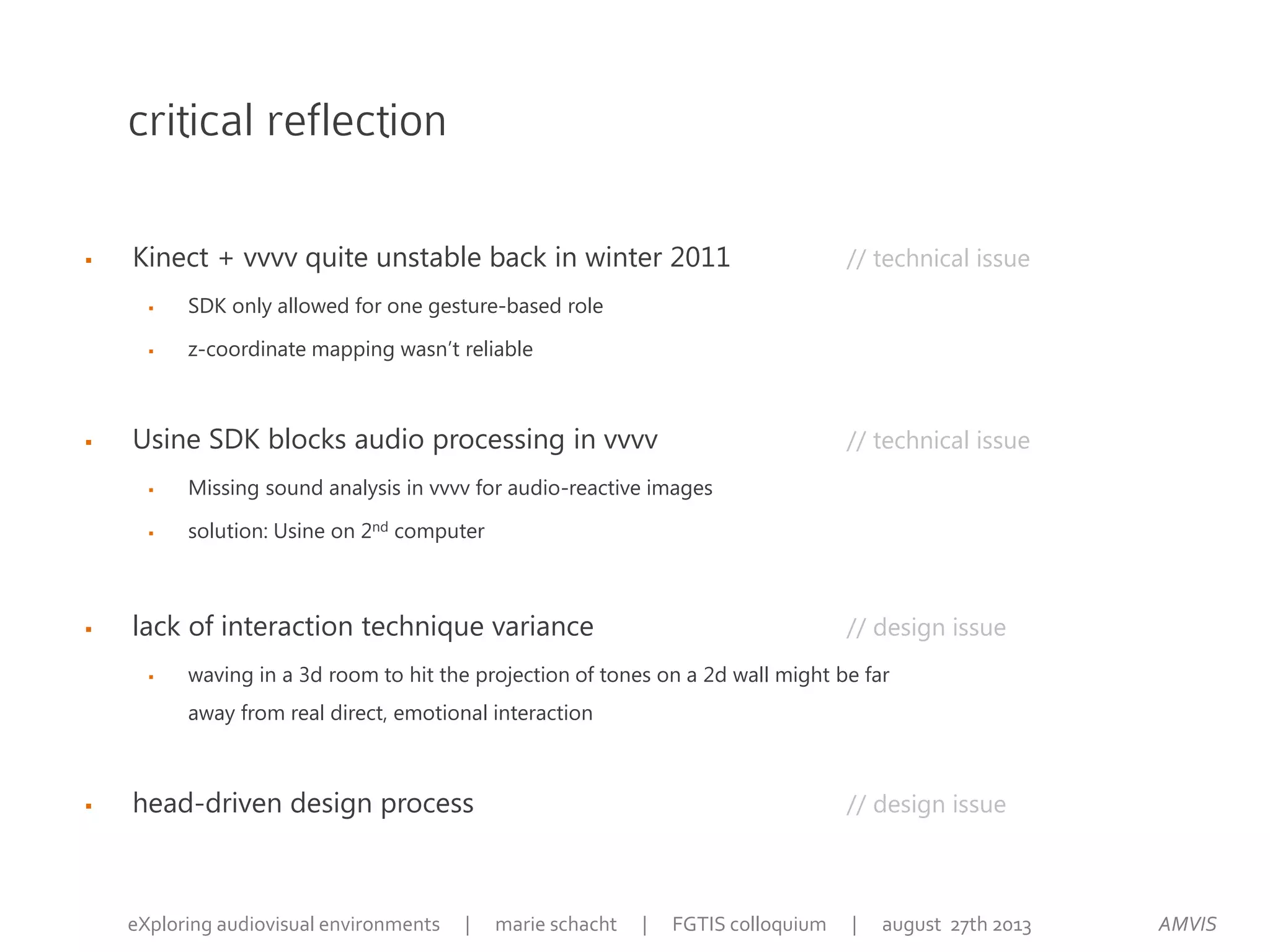 critical reflection
 Kinect + vvvv quite unstable back in winter 2011 // technical issue
 SDK only allowed for one gesture-based role
 z-coordinate mapping wasn’t reliable
 Usine SDK blocks audio processing in vvvv // technical issue
 Missing sound analysis in vvvv for audio-reactive images
 solution: Usine on 2nd computer
 lack of interaction technique variance // design issue
 waving in a 3d room to hit the projection of tones on a 2d wall might be far
away from real direct, emotional interaction
 head-driven design process // design issue
AMVISeXploring audiovisual environments | marie schacht | FGTIS colloquium | august 27th 2013
 