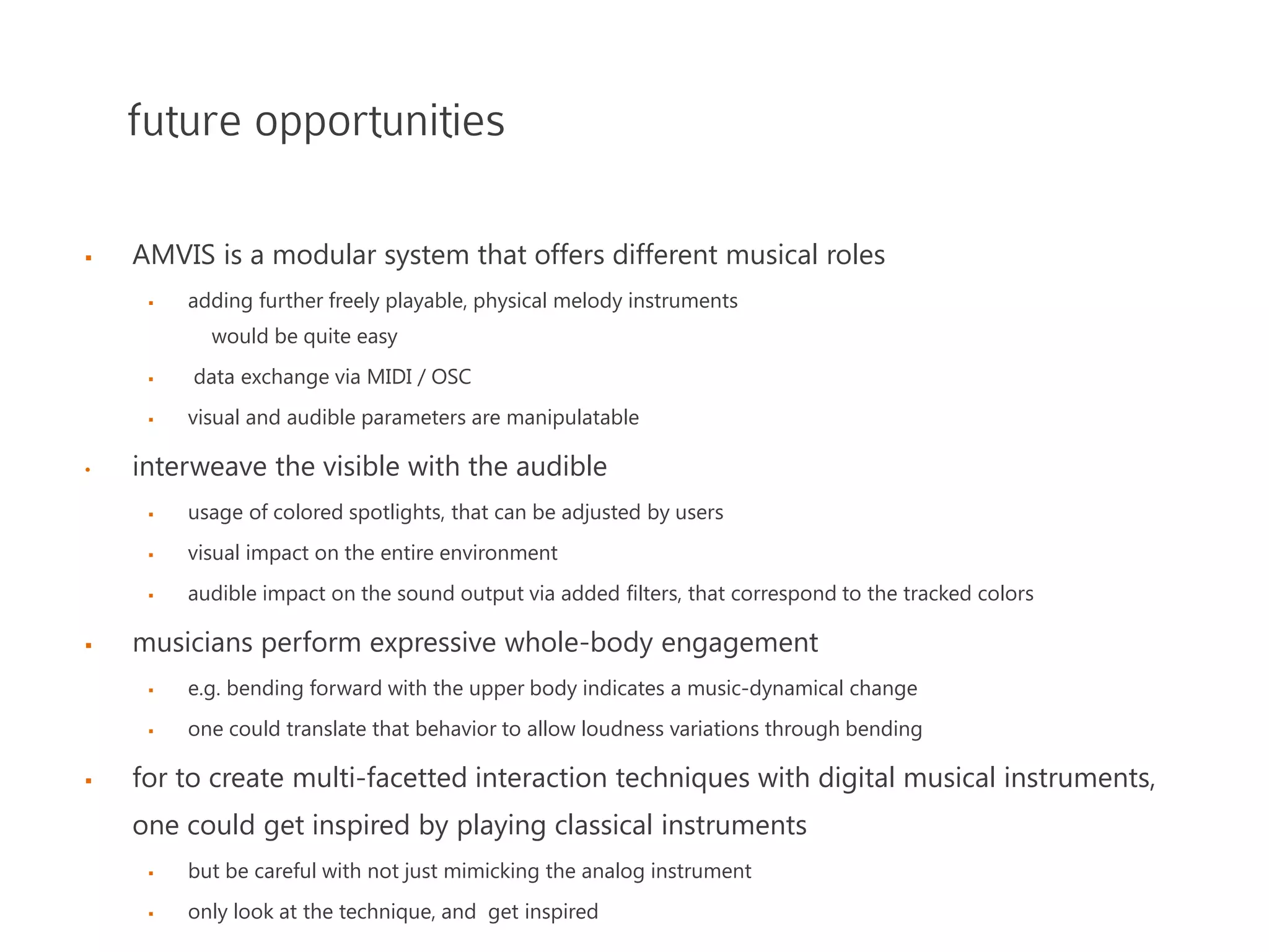future opportunities
 AMVIS is a modular system that offers different musical roles
 adding further freely playable, physical melody instruments
would be quite easy
 data exchange via MIDI / OSC
 visual and audible parameters are manipulatable
• interweave the visible with the audible
 usage of colored spotlights, that can be adjusted by users
 visual impact on the entire environment
 audible impact on the sound output via added filters, that correspond to the tracked colors
 musicians perform expressive whole-body engagement
 e.g. bending forward with the upper body indicates a music-dynamical change
 one could translate that behavior to allow loudness variations through bending
 for to create multi-facetted interaction techniques with digital musical instruments,
one could get inspired by playing classical instruments
 but be careful with not just mimicking the analog instrument
 only look at the technique, and get inspired
 