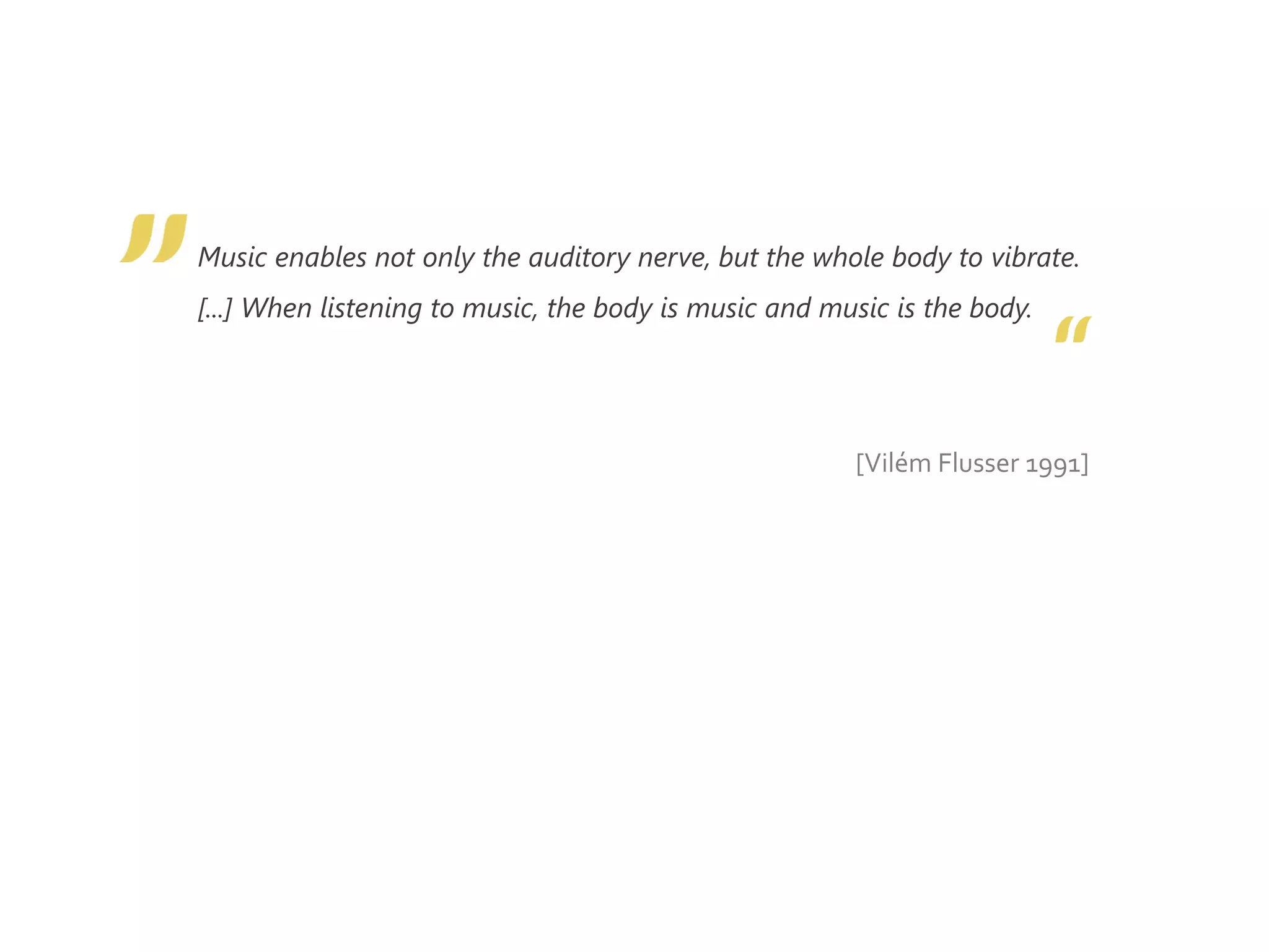 Music enables not only the auditory nerve, but the whole body to vibrate.
[...] When listening to music, the body is music and music is the body.
[Vilém Flusser 1991]
 