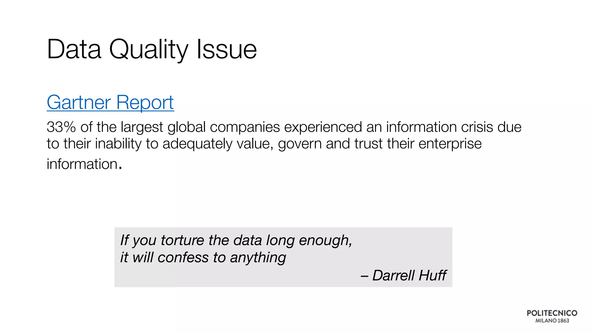 Data Quality Issue
Gartner Report
33% of the largest global companies experienced an information crisis due
to their inability to adequately value, govern and trust their enterprise
information.
If you torture the data long enough,
it will confess to anything
– Darrell Huff
 