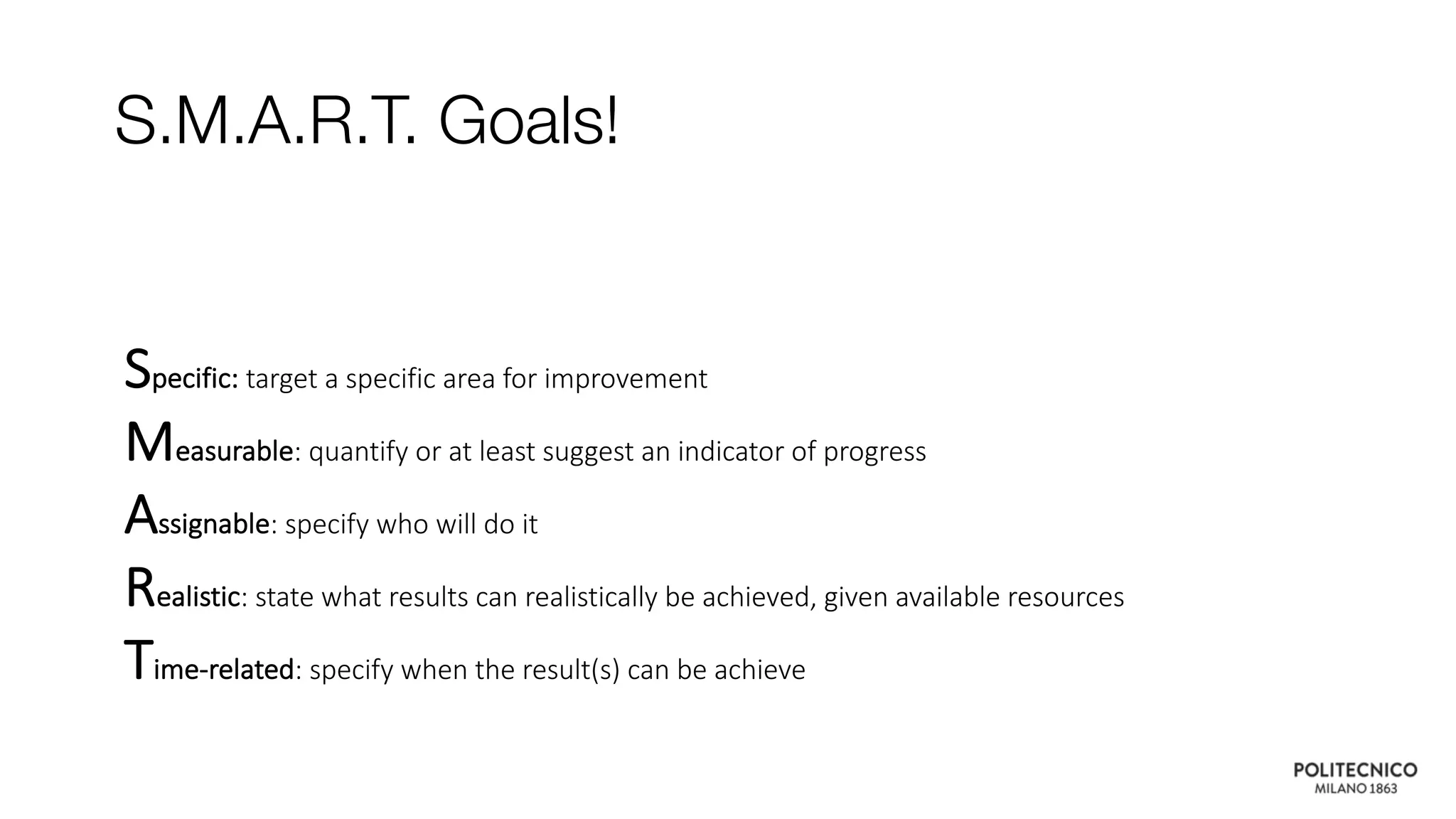 Specific: target a specific area for improvement
Measurable: quantify or at least suggest an indicator of progress
Assignable: specify who will do it
Realistic: state what results can realistically be achieved, given available resources
Time-related: specify when the result(s) can be achieve
S.M.A.R.T. Goals!
 