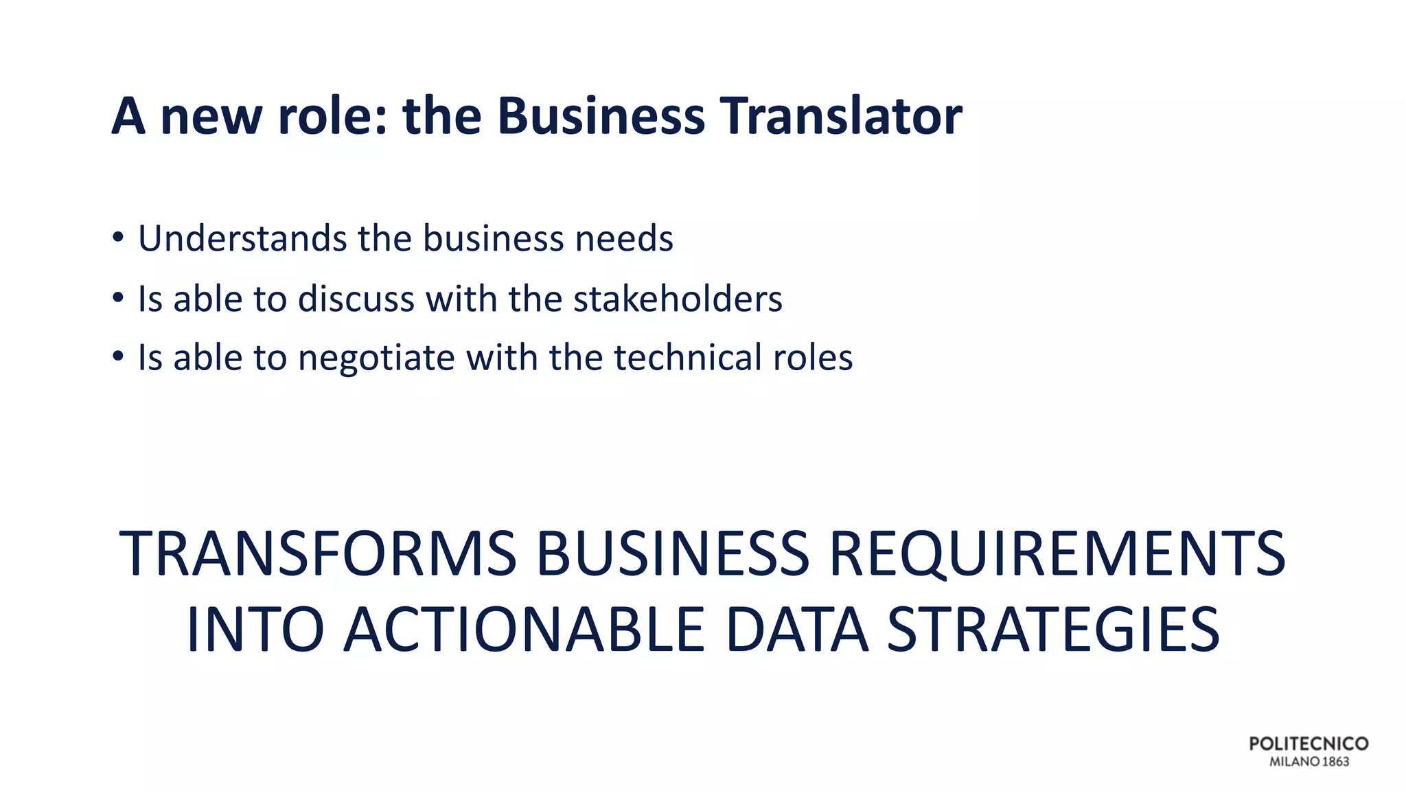 A new role: the Business Translator
• Understands the business needs
• Is able to discuss with the stakeholders
• Is able to negotiate with the technical roles
TRANSFORMS BUSINESS REQUIREMENTS
INTO ACTIONABLE DATA STRATEGIES
 