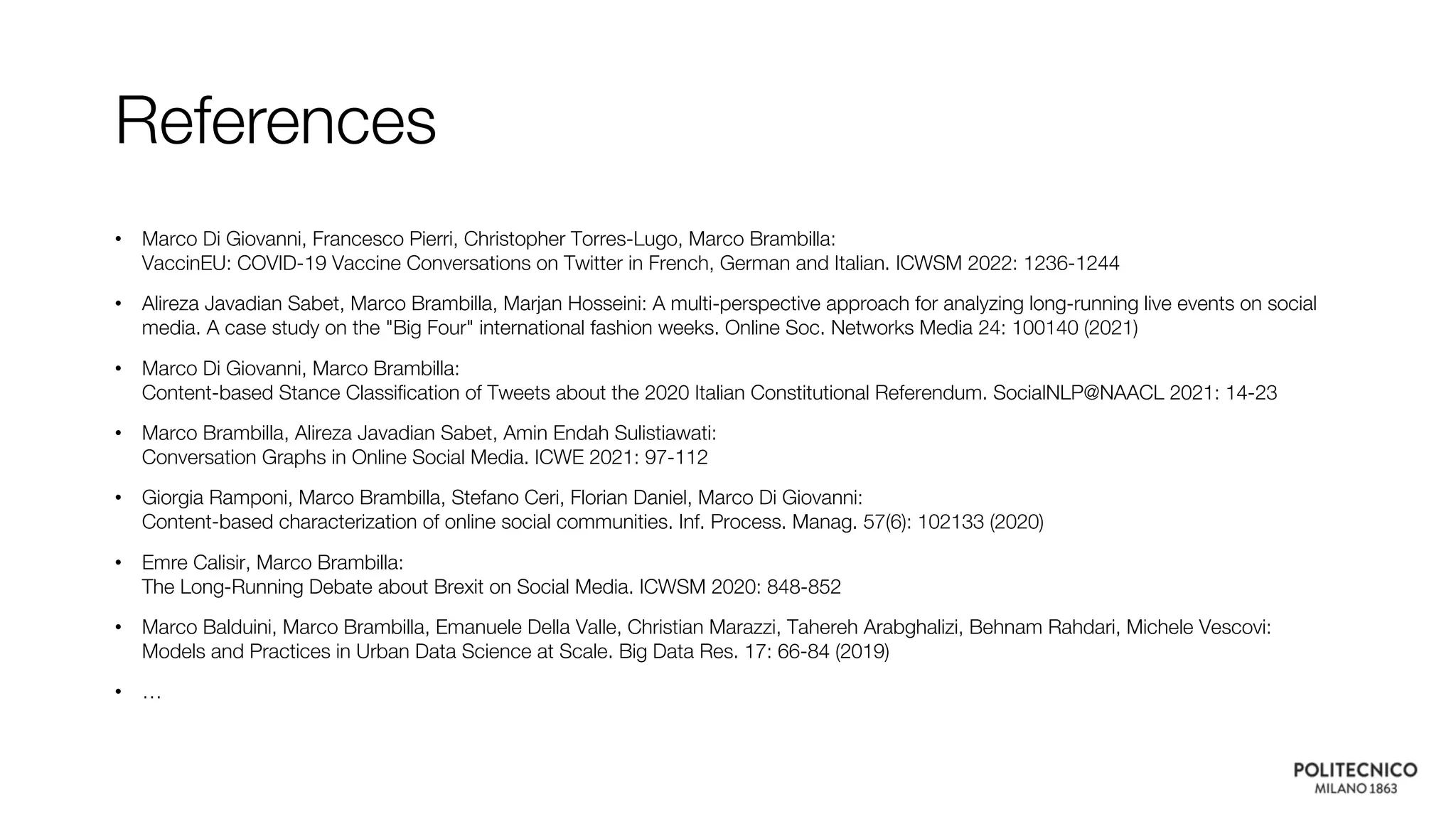References
• Marco Di Giovanni, Francesco Pierri, Christopher Torres-Lugo, Marco Brambilla:
VaccinEU: COVID-19 Vaccine Conversations on Twitter in French, German and Italian. ICWSM 2022: 1236-1244
• Alireza Javadian Sabet, Marco Brambilla, Marjan Hosseini: A multi-perspective approach for analyzing long-running live events on social
media. A case study on the "Big Four" international fashion weeks. Online Soc. Networks Media 24: 100140 (2021)
• Marco Di Giovanni, Marco Brambilla:
Content-based Stance Classification of Tweets about the 2020 Italian Constitutional Referendum. SocialNLP@NAACL 2021: 14-23
• Marco Brambilla, Alireza Javadian Sabet, Amin Endah Sulistiawati:
Conversation Graphs in Online Social Media. ICWE 2021: 97-112
• Giorgia Ramponi, Marco Brambilla, Stefano Ceri, Florian Daniel, Marco Di Giovanni:
Content-based characterization of online social communities. Inf. Process. Manag. 57(6): 102133 (2020)
• Emre Calisir, Marco Brambilla:
The Long-Running Debate about Brexit on Social Media. ICWSM 2020: 848-852
• Marco Balduini, Marco Brambilla, Emanuele Della Valle, Christian Marazzi, Tahereh Arabghalizi, Behnam Rahdari, Michele Vescovi:
Models and Practices in Urban Data Science at Scale. Big Data Res. 17: 66-84 (2019)
• …
 
