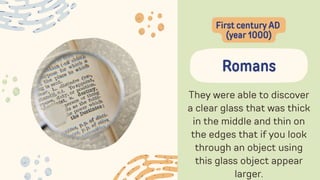 They were able to discover
a clear glass that was thick
in the middle and thin on
the edges that if you look
through an object using
this glass object appear
larger.
Romans
First century AD
(year 1000)
 