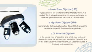 a. Lower Power Objective (LPO)
objective lenses are shorter than the other objectives. It is
marked 10x. It allows the specimen to appear and enable to
view the general form and structure of the specimen.
b. High Power Objective (HPO)
is a long tube that is usually marked 45x or 60x. It shows the
detailed and specific features of the specimen.
c. Oil Immersion Objective
is the special type of objective lens, which may be long or
short to increase the microscope's resolution. The small lens
at the end is usually marked 99x or 100x. Cedar oil is used, it
is placed on the specimen.
 