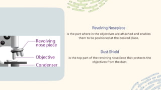Revolving Nosepiece
is the part where in the objectives are attached and enables
them to be positioned at the desired place,
Dust Shield
is the top part of the revolving nosepiece that protects the
objectives from the dust.
 