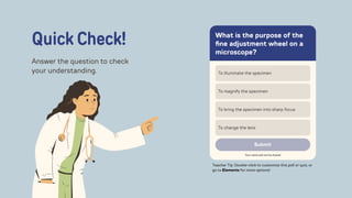 What is the purpose of the
fine adjustment wheel on a
microscope?‌
To illuminate the specimen‌
To magnify the specimen‌
To bring the specimen into sharp focus‌
To change the lens‌
Submit‌
Your name will not be shared‌
Quick Check!
Answer the question to check
your understanding.
Teacher Tip: Double-click to customize this poll or quiz, or
go to Elements for more options!
 
