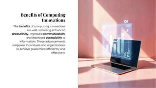 Beneﬁts of Computing
Innovations
Beneﬁts of Computing
Innovations
The beneﬁts of computing innovations
are vast, including enhanced
productivity, improved communication,
and increased accessibility to
information. These advancements
empower individuals and organizations
to achieve goals more efﬁciently and
effectively.
The beneﬁts of computing innovations
are vast, including enhanced
productivity, improved communication,
and increased accessibility to
information. These advancements
empower individuals and organizations
to achieve goals more efﬁciently and
effectively.
 