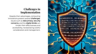 Challenges in
Implementation
Challenges in
Implementation
Despite their advantages, computing
innovations present several challenges.
Issues such as data privacy, security
concerns, and the digital divide can
hinder their effectiveness and
accessibility, necessitating careful
consideration and management.
Despite their advantages, computing
innovations present several challenges.
Issues such as data privacy, security
concerns, and the digital divide can
hinder their effectiveness and
accessibility, necessitating careful
consideration and management.
 