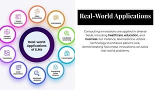 Real-World Applications
Real-World Applications
Computing innovations are applied in diverse
ﬁelds, including healthcare, education, and
business. For instance, telemedicine utilizes
technology to enhance patient care,
demonstrating how these innovations can solve
real-world problems.
Computing innovations are applied in diverse
ﬁelds, including healthcare, education, and
business. For instance, telemedicine utilizes
technology to enhance patient care,
demonstrating how these innovations can solve
real-world problems.
 