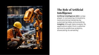 The Role of Artiﬁcial
Intelligence
The Role of Artiﬁcial
Intelligence
Artiﬁcial Intelligence (AI) is a key
player in computing innovations,
revolutionizing industries by
automating tasks and providing
insights through data analysis. Its
applications span from customer
service to predictive analytics,
showcasing its versatility.
Artiﬁcial Intelligence (AI) is a key
player in computing innovations,
revolutionizing industries by
automating tasks and providing
insights through data analysis. Its
applications span from customer
service to predictive analytics,
showcasing its versatility.
 
