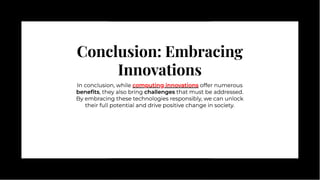 Conclusion: Embracing
Innovations
Conclusion: Embracing
Innovations
In conclusion, while computing innovations offer numerous
beneﬁts, they also bring challenges that must be addressed.
By embracing these technologies responsibly, we can unlock
their full potential and drive positive change in society.
In conclusion, while computing innovations offer numerous
beneﬁts, they also bring challenges that must be addressed.
By embracing these technologies responsibly, we can unlock
their full potential and drive positive change in society.
computing innovations
 