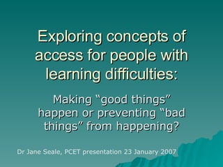Exploring concepts of access for people with learning difficulties: Making “good things” happen or preventing “bad things” from happening? Dr Jane Seale, PCET presentation 23 January 2007 