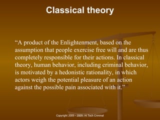 Classical theory “ A product of the Enlightenment, based on the assumption that people exercise free will and are thus completely responsible for their actions. In classical theory, human behavior, including criminal behavior, is motivated by a hedonistic rationality, in which actors weigh the potential pleasure of an action against the possible pain associated with it.” 