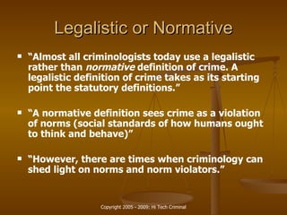 Legalistic or Normative “ Almost all criminologists today use a legalistic rather than  normative  definition of crime. A legalistic definition of crime takes as its starting point the statutory definitions.” “ A normative definition sees crime as a violation of norms (social standards of how humans ought to think and behave)” “ However, there are times when criminology can shed light on norms and norm violators.” 