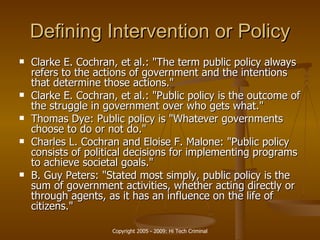 Defining Intervention or Policy Clarke E. Cochran , et al.: "The term  public policy  always refers to the actions of government and the intentions that determine those actions."  Clarke E. Cochran, et al.: " Public policy  is the outcome of the struggle in government over who gets what."  Thomas Dye:  Public policy  is "Whatever governments choose to do or not do."  Charles L. Cochran and Eloise F. Malone: " Public policy  consists of political decisions for implementing programs to achieve societal goals."  B. Guy Peters: "Stated most simply,  public policy  is the sum of government activities, whether acting directly or through agents, as it has an influence on the life of citizens."  