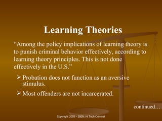 Learning Theories “ Among the policy implications of learning theory is to punish criminal behavior effectively, according to learning theory principles. This is not done effectively in the U.S.” Probation does not function as an aversive stimulus. Most offenders are not incarcerated. continued… 