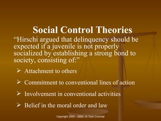 Social Control Theories “ Hirschi argued that delinquency should be expected if a juvenile is not properly socialized by establishing a strong bond to society, consisting of:” Attachment to others Commitment to conventional lines of action Involvement in conventional activities Belief in the moral order and law 