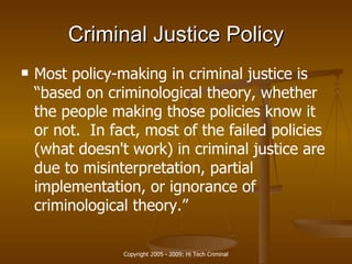 Criminal Justice  Policy Most policy-making in  criminal justice  is “based on criminological theory, whether the people making those policies know it or not.  In fact, most of the failed policies (what doesn't work) in  criminal justice  are due to misinterpretation, partial implementation, or ignorance of criminological theory.”  