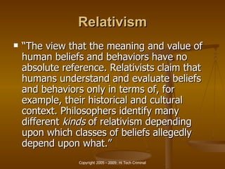 Relativism “ The view that the meaning and value of human beliefs and behaviors have no absolute reference. Relativists claim that humans understand and evaluate beliefs and behaviors only in terms of, for example, their historical and cultural context. Philosophers identify many different  kinds  of relativism depending upon which classes of beliefs allegedly depend upon what.” 