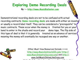 Exploring Demo Recording Deals   By :-  http:// www.MusicBizCenter.com Other Must View Resources Include ===>>>  http://www.MusicContracts101.com/   http:// www.MusicIndustrySuccess.com /  and  http:// www.SellMusicOnlineLikeCrazy.com   Visit all of the sites above for more free information Demonstrational recording deals are not to be confused with actual recording contracts.  Demo recording deals   are made with either an investor or usually a record label itself. They can be considered a “prerequisite” to music contracts. These occur when the money is  fronted for you or your band to enter in the studio and record your  demo tape. The flip side of this type of deal is that it is generally  treated as an advance of services meaning the money will eventually be recouped one way or another.  