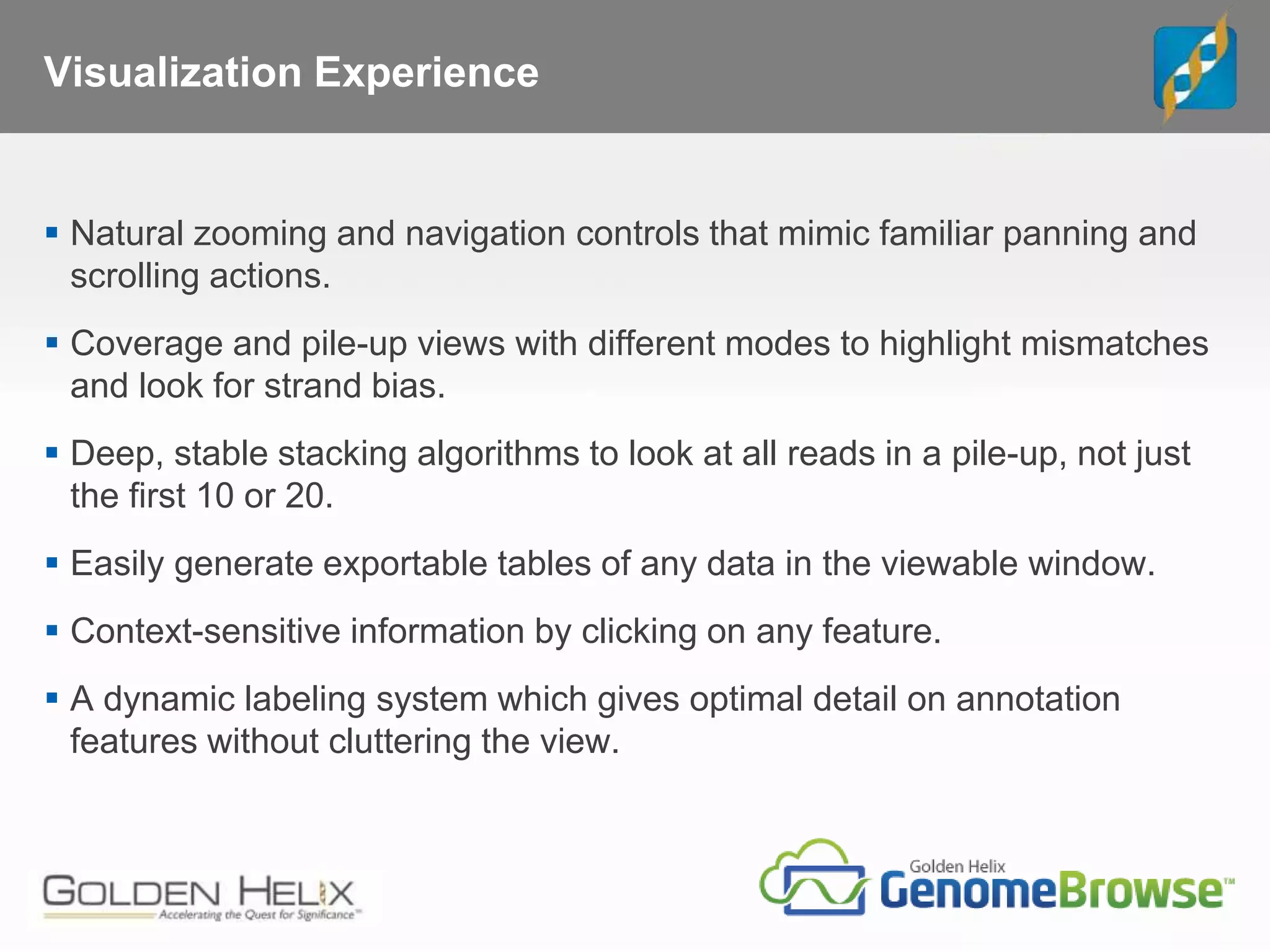 Visualization Experience
 Natural zooming and navigation controls that mimic familiar panning and
scrolling actions.
 Coverage and pile-up views with different modes to highlight mismatches
and look for strand bias.
 Deep, stable stacking algorithms to look at all reads in a pile-up, not just
the first 10 or 20.
 Easily generate exportable tables of any data in the viewable window.
 Context-sensitive information by clicking on any feature.
 A dynamic labeling system which gives optimal detail on annotation
features without cluttering the view.
 