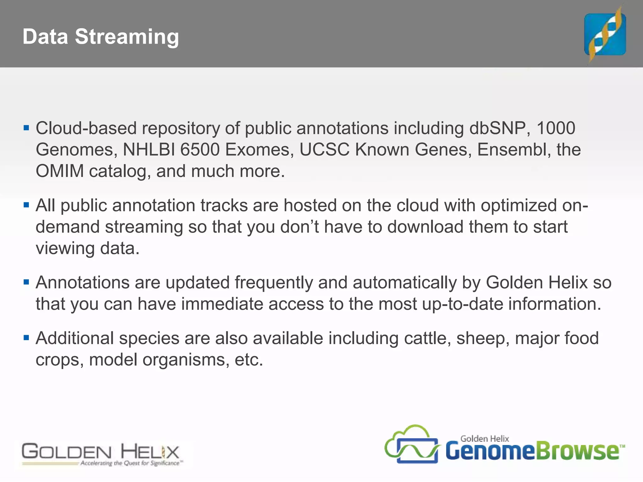 Data Streaming
 Cloud-based repository of public annotations including dbSNP, 1000
Genomes, NHLBI 6500 Exomes, UCSC Known Genes, Ensembl, the
OMIM catalog, and much more.
 All public annotation tracks are hosted on the cloud with optimized on-
demand streaming so that you don’t have to download them to start
viewing data.
 Annotations are updated frequently and automatically by Golden Helix so
that you can have immediate access to the most up-to-date information.
 Additional species are also available including cattle, sheep, major food
crops, model organisms, etc.
 