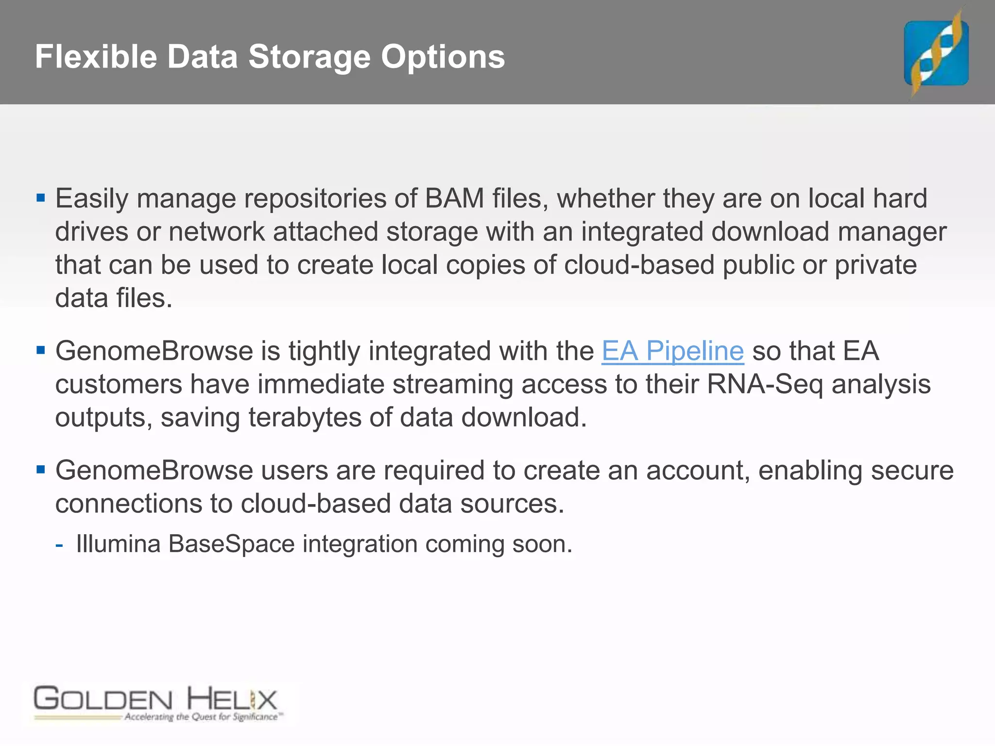 Flexible Data Storage Options
 Easily manage repositories of BAM files, whether they are on local hard
drives or network attached storage with an integrated download manager
that can be used to create local copies of cloud-based public or private
data files.
 GenomeBrowse is tightly integrated with the EA Pipeline so that EA
customers have immediate streaming access to their RNA-Seq analysis
outputs, saving terabytes of data download.
 GenomeBrowse users are required to create an account, enabling secure
connections to cloud-based data sources.
- Illumina BaseSpace integration coming soon.
 