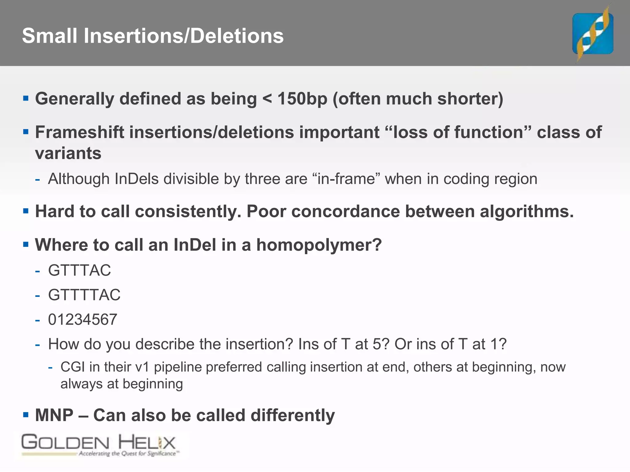 Small Insertions/Deletions
 Generally defined as being < 150bp (often much shorter)
 Frameshift insertions/deletions important “loss of function” class of
variants
- Although InDels divisible by three are “in-frame” when in coding region
 Hard to call consistently. Poor concordance between algorithms.
 Where to call an InDel in a homopolymer?
- GTTTAC
- GTTTTAC
- 01234567
- How do you describe the insertion? Ins of T at 5? Or ins of T at 1?
- CGI in their v1 pipeline preferred calling insertion at end, others at beginning, now
always at beginning
 MNP – Can also be called differently
 