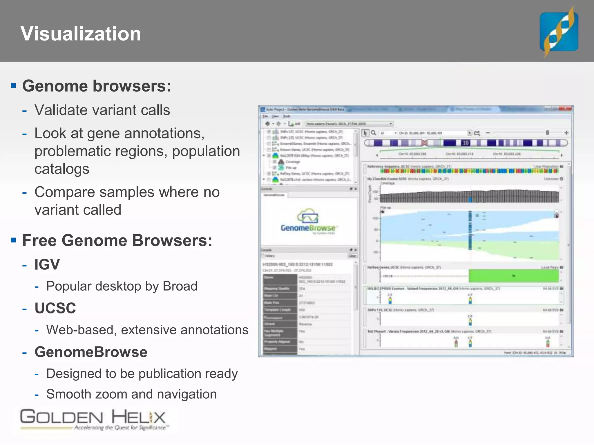 Visualization
 Genome browsers:
- Validate variant calls
- Look at gene annotations,
problematic regions, population
catalogs
- Compare samples where no
variant called
 Free Genome Browsers:
- IGV
- Popular desktop by Broad
- UCSC
- Web-based, extensive annotations
- GenomeBrowse
- Designed to be publication ready
- Smooth zoom and navigation
 