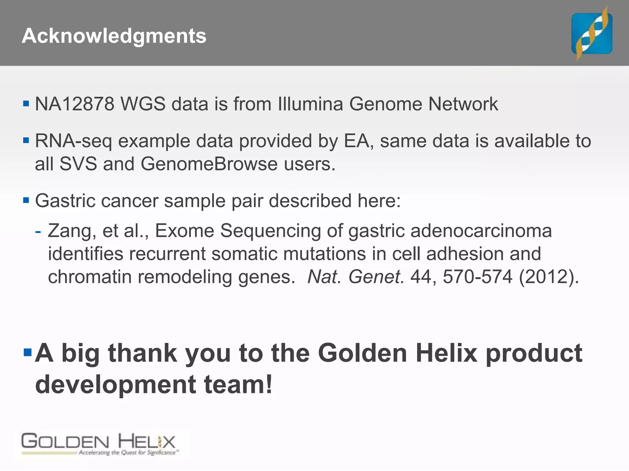 Acknowledgments
 NA12878 WGS data is from Illumina Genome Network
 RNA-seq example data provided by EA, same data is available to
all SVS and GenomeBrowse users.
 Gastric cancer sample pair described here:
- Zang, et al., Exome Sequencing of gastric adenocarcinoma
identifies recurrent somatic mutations in cell adhesion and
chromatin remodeling genes. Nat. Genet. 44, 570-574 (2012).
A big thank you to the Golden Helix product
development team!
 
