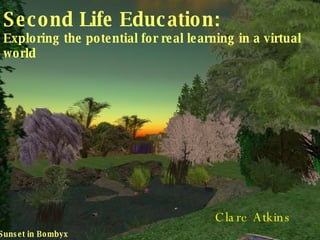 Second Life Education: Exploring the potential for real learning in a virtual world Clare Atkins Sunset in Bombyx 