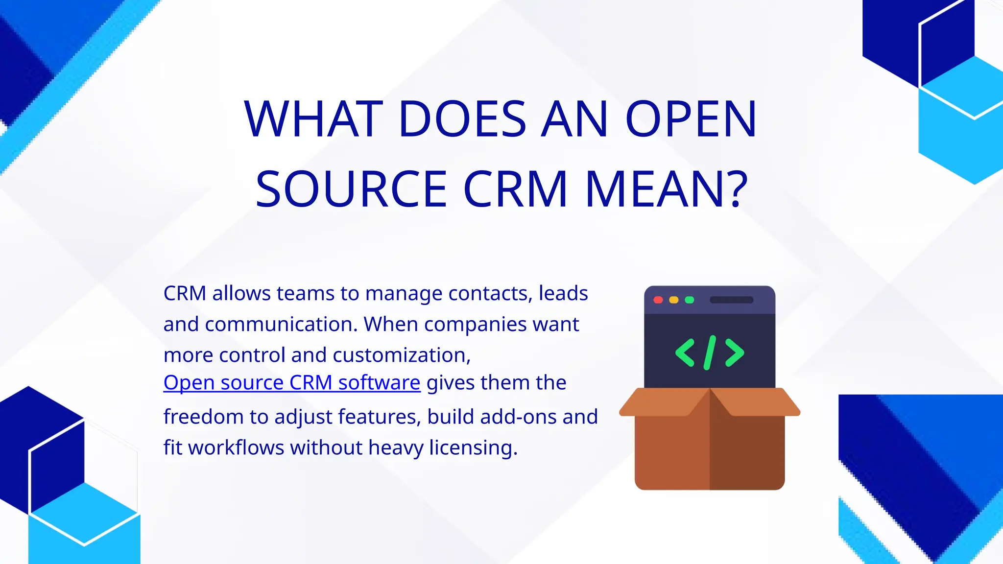 WHAT DOES AN OPEN
SOURCE CRM MEAN?
CRM allows teams to manage contacts, leads
and communication. When companies want
more control and customization,
Open source CRM software gives them the
freedom to adjust features, build add-ons and
fit workflows without heavy licensing.
 
