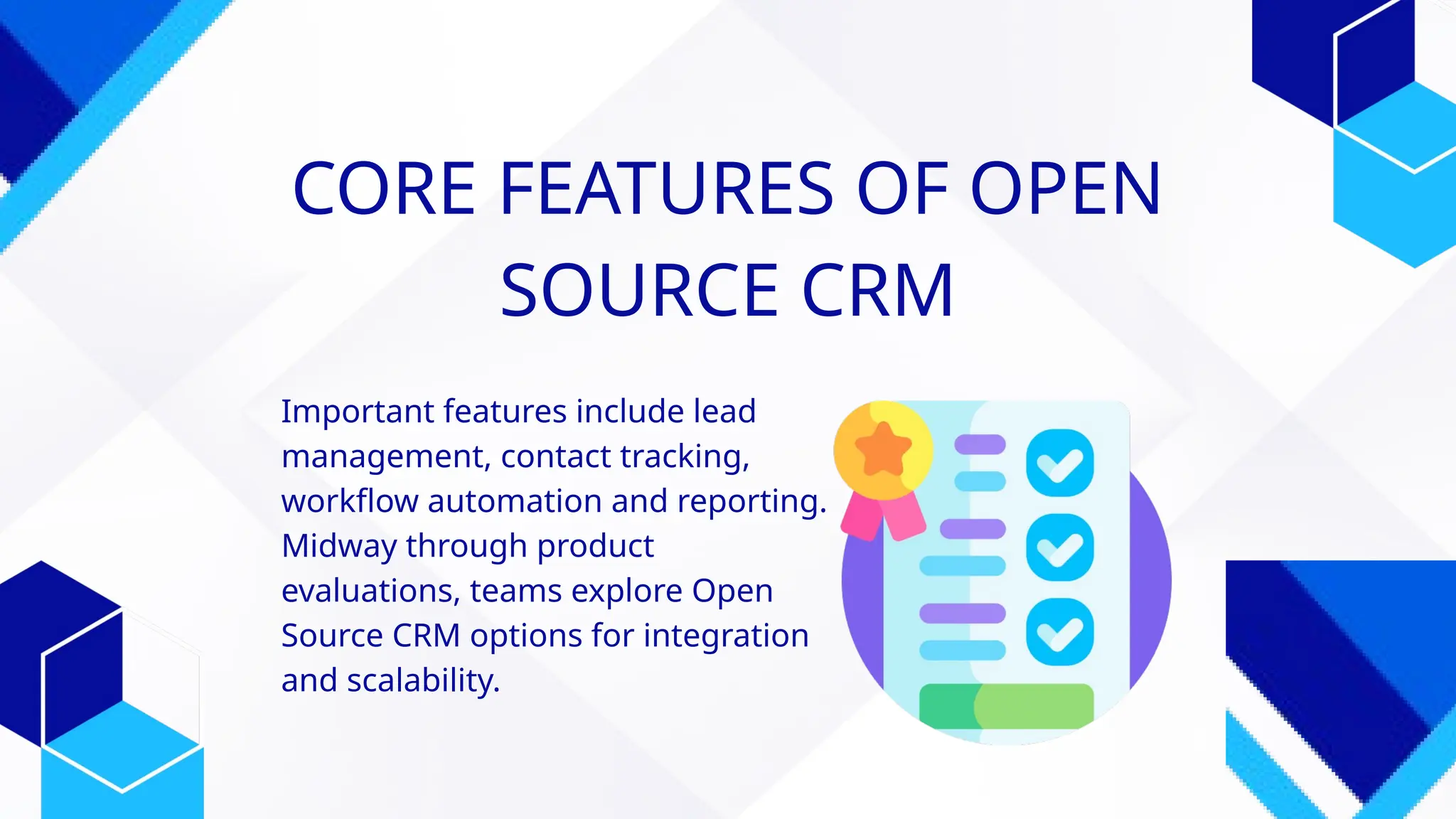 CORE FEATURES OF OPEN
SOURCE CRM
Important features include lead
management, contact tracking,
workflow automation and reporting.
Midway through product
evaluations, teams explore Open
Source CRM options for integration
and scalability.
 