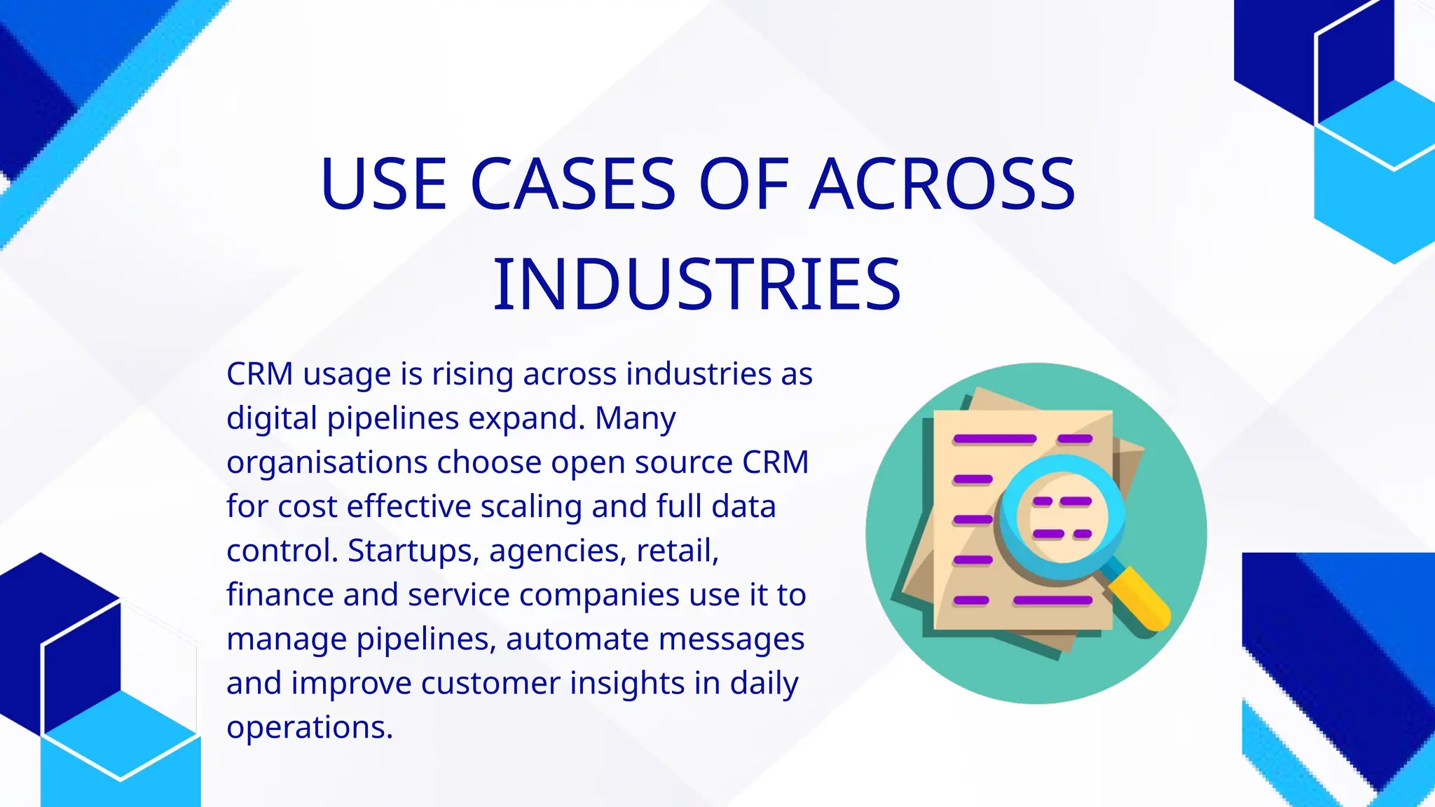 CRM usage is rising across industries as
digital pipelines expand. Many
organisations choose open source CRM
for cost effective scaling and full data
control. Startups, agencies, retail,
finance and service companies use it to
manage pipelines, automate messages
and improve customer insights in daily
operations.
USE CASES OF ACROSS
INDUSTRIES
 