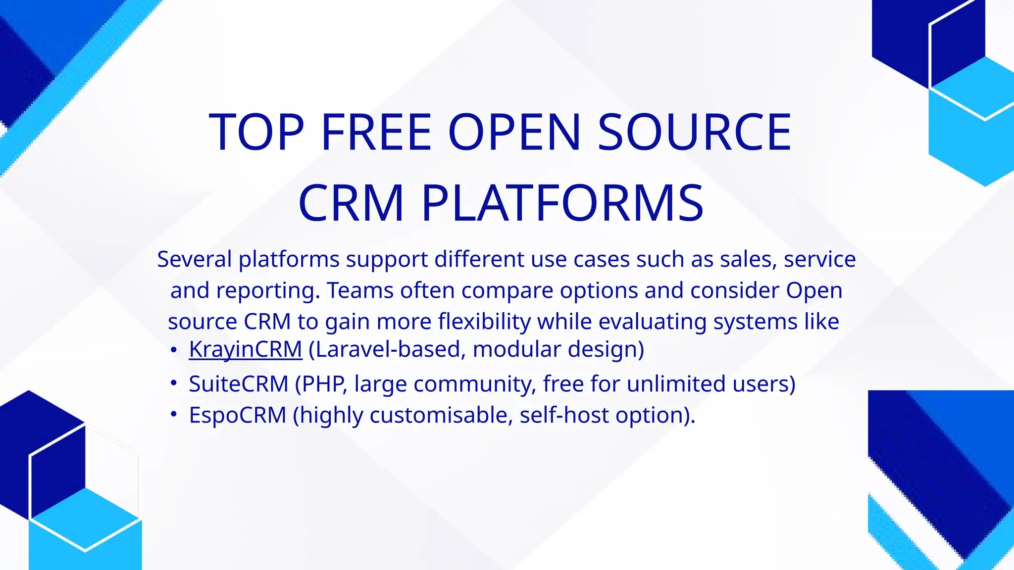 TOP FREE OPEN SOURCE
CRM PLATFORMS
Several platforms support different use cases such as sales, service
and reporting. Teams often compare options and consider Open
source CRM to gain more flexibility while evaluating systems like
• KrayinCRM (Laravel-based, modular design)
• SuiteCRM (PHP, large community, free for unlimited users)
• EspoCRM (highly customisable, self-host option).
 