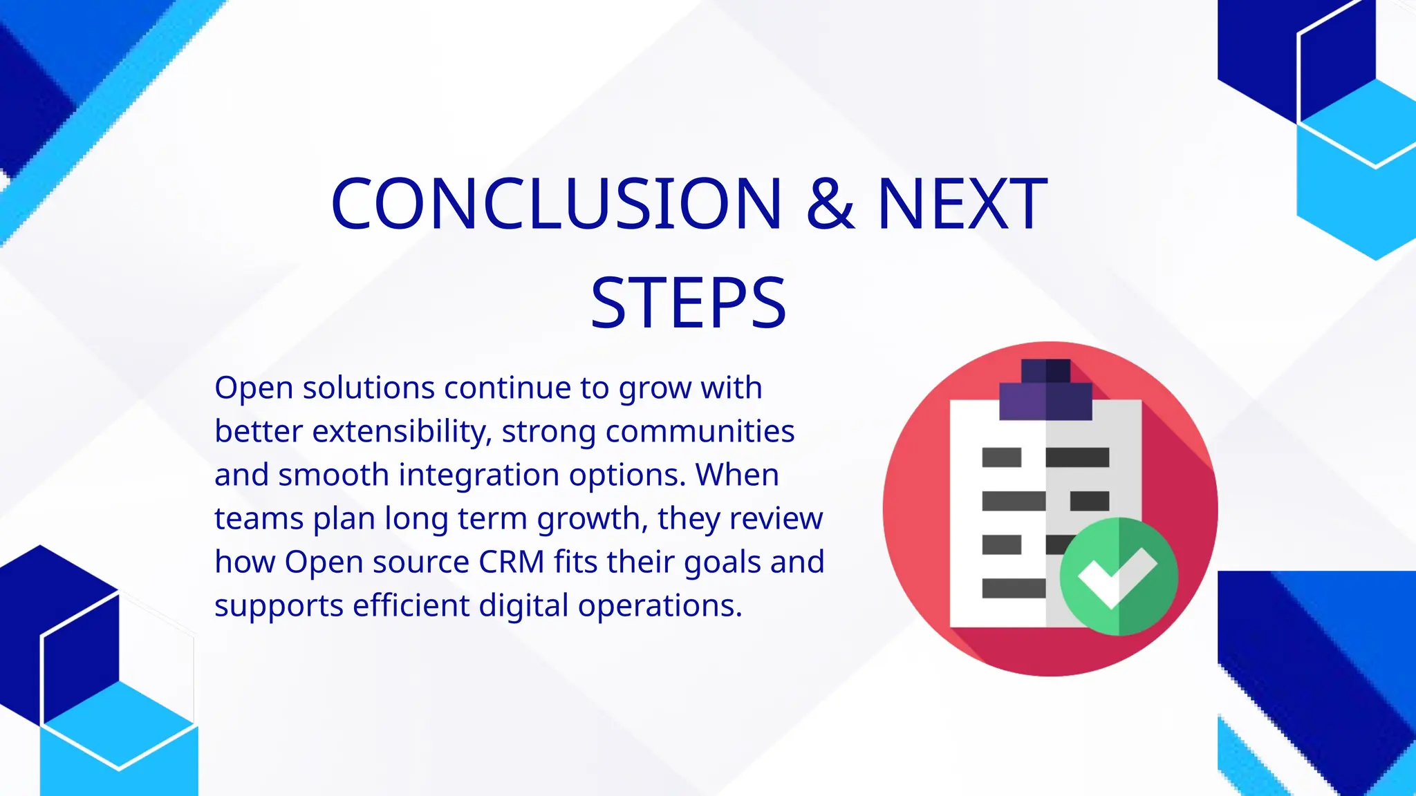CONCLUSION & NEXT
STEPS
Open solutions continue to grow with
better extensibility, strong communities
and smooth integration options. When
teams plan long term growth, they review
how Open source CRM fits their goals and
supports efficient digital operations.
 