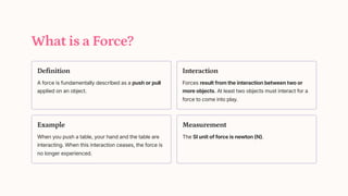 What is a Force?
Definition
A force is fundamentally described as a push or pull
applied on an object.
Interaction
Forces result from the interaction between two or
more objects. At least two objects must interact for a
force to come into play.
Example
When you push a table, your hand and the table are
interacting. When this interaction ceases, the force is
no longer experienced.
Measurement
The SI unit of force is newton (N).
 
