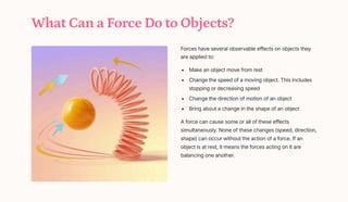 What Can a Force Do to Objects?
Forces have several observable effects on objects they
are applied to:
Make an object move from rest
Change the speed of a moving object. This includes
stopping or decreasing speed
Change the direction of motion of an object
Bring about a change in the shape of an object
A force can cause some or all of these effects
simultaneously. None of these changes (speed, direction,
shape) can occur without the action of a force. If an
object is at rest, it means the forces acting on it are
balancing one another.
 
