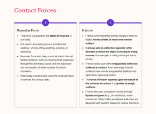 Contact Forces
1
Muscular Force
This force is caused by the action of muscles in
our body
It is used in everyday physical activities like
walking, running, lifting, pushing, jumping, or
stretching
Muscular force also plays a crucial role in internal
bodily functions, such as chewing food, pushing it
through the alimentary canal, and the expansion
and contraction of heart muscles for blood
circulation
Historically, humans have used the muscular force
of animals for various tasks
2
Friction
Friction is the force that comes into play when an
object moves or tries to move over another
surface
It always acts in a direction opposite to the
direction in which the object is moving or trying
to move. For example, a rolling ball stops due to
friction
Friction arises due to the irregularities in the two
surfaces in contact. Even seemingly smooth
surfaces have minute irregularities that lock into
each other, opposing motion
The force of friction depends upon the nature of
the surfaces in contact. It is greater on rough
surfaces
Friction also acts on objects moving through
liquids and gases (e.g., air resistance, water
resistance). Objects like aeroplanes and ships are
designed with specific shapes to reduce this force
 