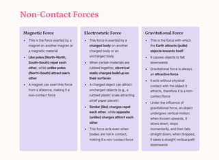 Non-Contact Forces
Magnetic Force
This is the force exerted by a
magnet on another magnet or
a magnetic material
Like poles (North3North,
South3South) repel each
other, while unlike poles
(North3South) attract each
other
A magnet can exert this force
from a distance, making it a
non-contact force
Electrostatic Force
This force is exerted by a
charged body on another
charged body or an
uncharged body
When certain materials are
rubbed together, electrical
static charges build up on
their surfaces
A charged object can attract
uncharged objects (e.g., a
rubbed plastic scale attracting
small paper pieces)
Similar (like) charges repel
each other, while opposite
(unlike) charges attract each
other
This force acts even when
bodies are not in contact,
making it a non-contact force
Gravitational Force
This is the force with which
the Earth attracts (pulls)
objects towards itself
It causes objects to fall
downwards
Gravitational force is always
an attractive force
It acts without physical
contact with the object it
attracts, therefore it is a non-
contact force
Under the influence of
gravitational force, an object
undergoes vertical motion:
when thrown upwards, it
slows down, stops
momentarily, and then falls
straight down; when dropped,
it takes a straight vertical path
downwards
 