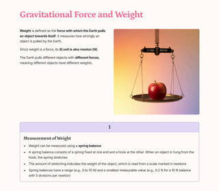 Gravitational Force and Weight
Weight is defined as the force with which the Earth pulls
an object towards itself. It measures how strongly an
object is pulled by the Earth.
Since weight is a force, its SI unit is also newton (N).
The Earth pulls different objects with different forces,
meaning different objects have different weights.
1
Measurement of Weight
Weight can be measured using a spring balance
A spring balance consists of a spring fixed at one end and a hook at the other. When an object is hung from the
hook, the spring stretches
The amount of stretching indicates the weight of the object, which is read from a scale marked in newtons
Spring balances have a range (e.g., 0 to 10 N) and a smallest measurable value (e.g., 0.2 N for a 10 N balance
with 5 divisions per newton)
 