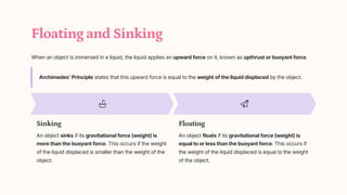 Floating and Sinking
When an object is immersed in a liquid, the liquid applies an upward force on it, known as upthrust or buoyant force.
Archimedes' Principle states that this upward force is equal to the weight of the liquid displaced by the object.
Sinking
An object sinks if its gravitational force (weight) is
more than the buoyant force. This occurs if the weight
of the liquid displaced is smaller than the weight of the
object.
Floating
An object floats if its gravitational force (weight) is
equal to or less than the buoyant force. This occurs if
the weight of the liquid displaced is equal to the weight
of the object.
 