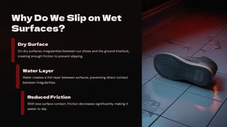 Why Do We Slip on Wet
Surfaces?
Dry Surface
On dry surfaces, irregularities between our shoes and the ground interlock,
creating enough friction to prevent slipping.
Water Layer
Water creates a thin layer between surfaces, preventing direct contact
between irregularities.
Reduced Friction
With less surface contact, friction decreases significantly, making it
easier to slip.
 