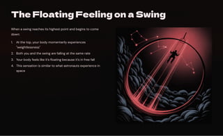 The Floating Feeling on a Swing
When a swing reaches its highest point and begins to come
down:
At the top, your body momentarily experiences
"weightlessness"
1.
Both you and the swing are falling at the same rate
2.
Your body feels like it's floating because it's in free fall
3.
This sensation is similar to what astronauts experience in
space
4.
 