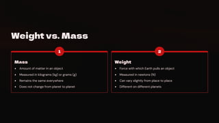 Weight vs. Mass
1
Mass
Amount of matter in an object
Measured in kilograms (kg) or grams (g)
Remains the same everywhere
Does not change from planet to planet
2
Weight
Force with which Earth pulls an object
Measured in newtons (N)
Can vary slightly from place to place
Different on different planets
 