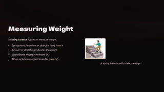 Measuring Weight
A spring balance is used to measure weight:
Spring stretches when an object is hung from it
Amount of stretching indicates the weight
Scale shows weight in newtons (N)
Often includes a second scale for mass (g)
A spring balance with scale markings
 