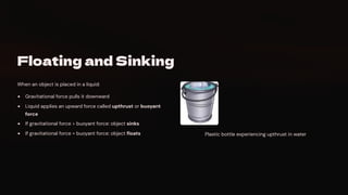 Floating and Sinking
When an object is placed in a liquid:
Gravitational force pulls it downward
Liquid applies an upward force called upthrust or buoyant
force
If gravitational force > buoyant force: object sinks
If gravitational force = buoyant force: object floats Plastic bottle experiencing upthrust in water
 